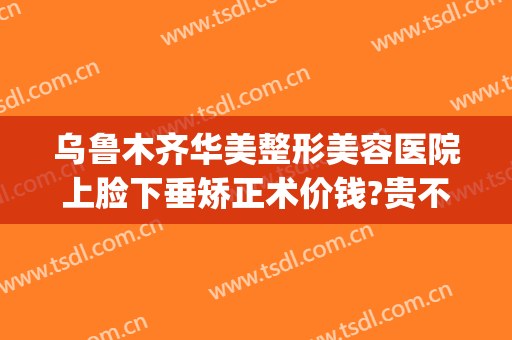 乌鲁木齐华美整形美容医院上脸下垂矫正术价钱?贵不贵?(脸部下垂整形)