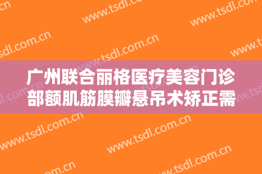 广州联合丽格医疗美容门诊部额肌筋膜瓣悬吊术矫正需要多少费用?有哪些优势?