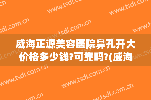 威海正源美容医院鼻孔开大价格多少钱?可靠吗?(威海正源美容医院官网)