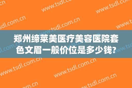 郑州缔莱美医疗美容医院套色文眉一般价位是多少钱?可靠吗?(郑州缔莱美医疗美容医院好不好)
