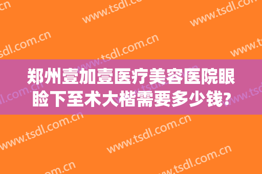 郑州壹加壹医疗美容医院眼睑下至术大楷需要多少钱?效果怎么样?(郑州眼部整形的费用)