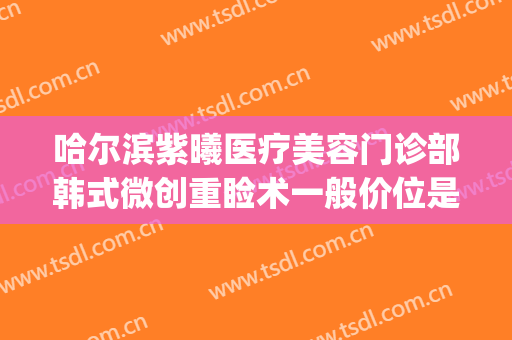 哈尔滨紫曦医疗美容门诊部韩式微创重睑术一般价位是多少?靠谱吗?(哈尔滨紫曦整形医院)