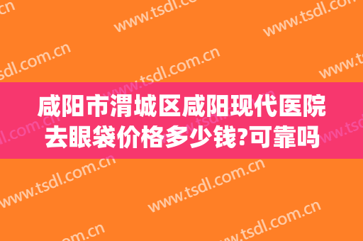 咸阳市渭城区咸阳现代医院去眼袋价格多少钱?可靠吗?(西安去眼袋医院)