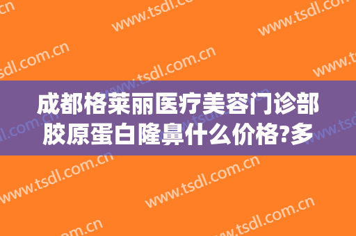 成都格莱丽医疗美容门诊部胶原蛋白隆鼻什么价格?多长时间恢复?(成都美莱整形医院简介)