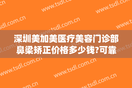 深圳美加美医疗美容门诊部鼻梁矫正价格多少钱?可靠吗?(深圳美加美医疗整形美容医院)