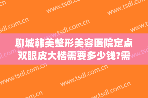 聊城韩美整形美容医院定点双眼皮大楷需要多少钱?需要多久恢复?(百度聊城双眼皮埋线多少钱)