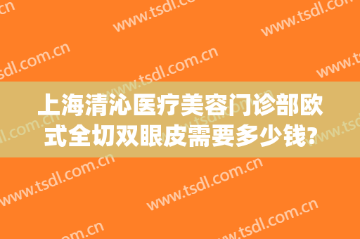 上海清沁医疗美容门诊部欧式全切双眼皮需要多少钱?怎么样?(上海做全切双眼皮多少钱)