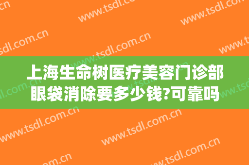 上海生命树医疗美容门诊部眼袋消除要多少钱?可靠吗?(上海专业祛眼袋医院)