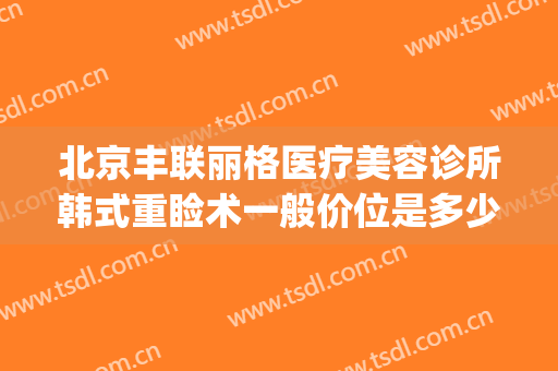 北京丰联丽格医疗美容诊所韩式重睑术一般价位是多少费用?好不好?(北京丰联丽格医疗美容官网)