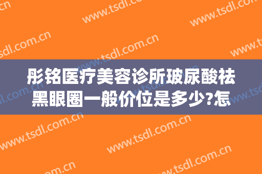 彤铭医疗美容诊所玻尿酸祛黑眼圈一般价位是多少?怎么样?(彤铭医疗美容医院)