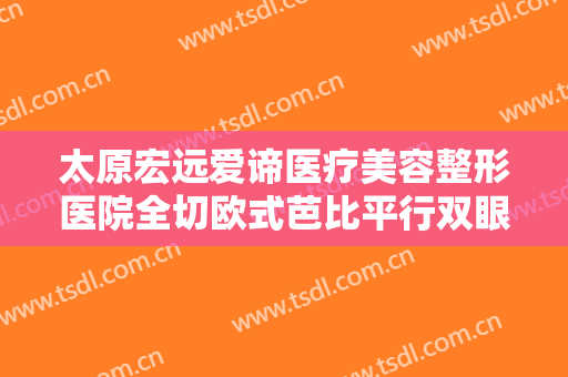 太原宏远爱谛医疗美容整形医院全切欧式芭比平行双眼皮大楷需要多少费用?靠谱吗?