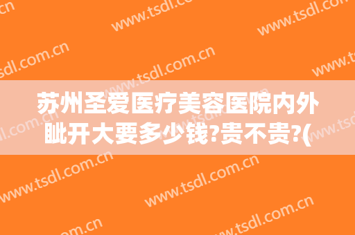 苏州圣爱医疗美容医院内外眦开大要多少钱?贵不贵?(苏州圣爱医院整形医生)