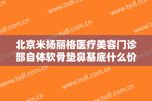 北京米扬丽格医疗美容门诊部自体软骨垫鼻基底什么价格?有哪些优势?