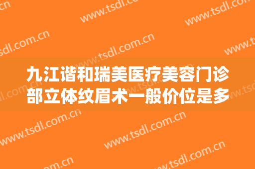 九江谐和瑞美医疗美容门诊部立体纹眉术一般价位是多少钱?可靠吗?(九江星瑞美医疗美容怎么样)