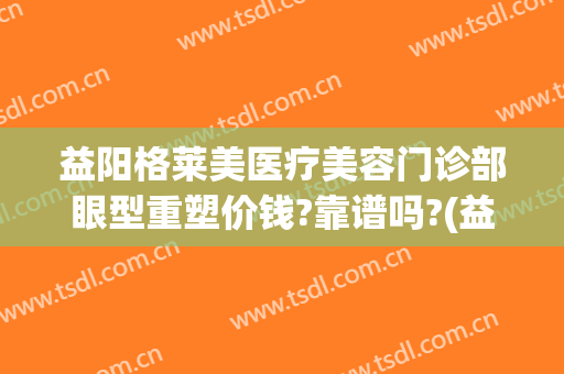 益阳格莱美医疗美容门诊部眼型重塑价钱?靠谱吗?(益阳格莱美医疗美容门诊部官网)