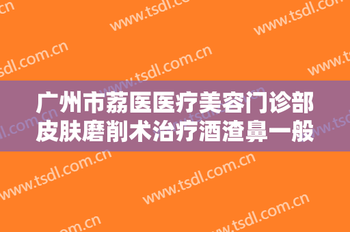 广州市荔医医疗美容门诊部皮肤磨削术治疗酒渣鼻一般价位是多少钱?怎么样?