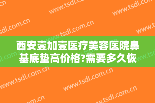 西安壹加壹医疗美容医院鼻基底垫高价格?需要多久恢复?