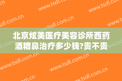 北京炫美医疗美容诊所西药酒糟鼻治疗多少钱?贵不贵?(酒糟鼻 医美)