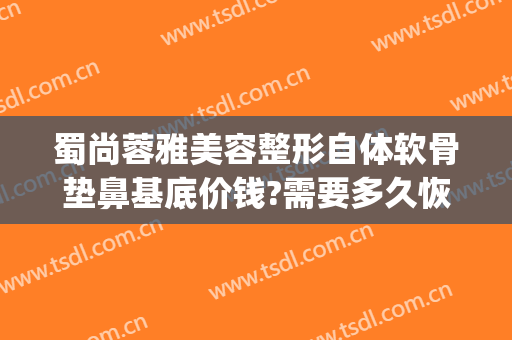 蜀尚蓉雅美容整形自体软骨垫鼻基底价钱?需要多久恢复?(蜀尚蓉雅美容整形怎么样)