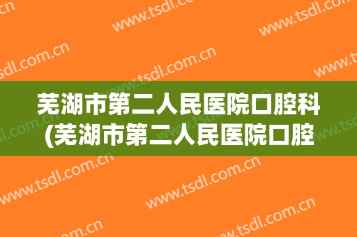 芜湖市第二人民医院口腔科(芜湖市第二人民医院口腔科上班时间)