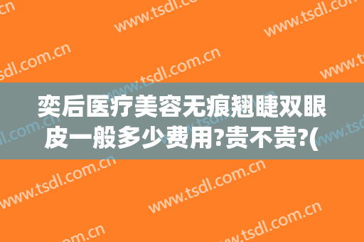 奕后医疗美容无痕翘睫双眼皮一般多少费用?贵不贵?(奕后整形医院失败案例)