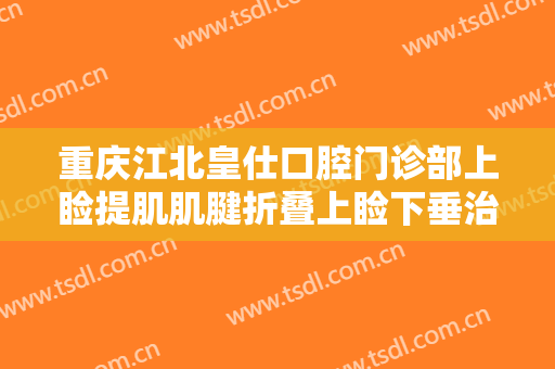 重庆江北皇仕口腔门诊部上睑提肌肌腱折叠上睑下垂治疗价钱?有哪些优势?