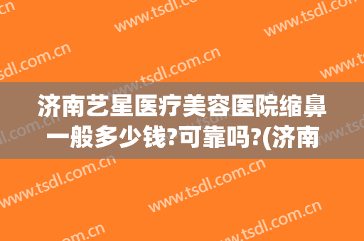 济南艺星医疗美容医院缩鼻一般多少钱?可靠吗?(济南艺星医疗整形)