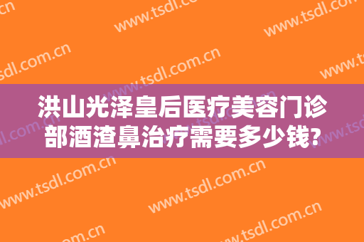 洪山光泽皇后医疗美容门诊部酒渣鼻治疗需要多少钱?效果怎么样?