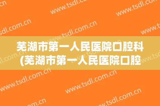 芜湖市第一人民医院口腔科(芜湖市第一人民医院口腔科有几个主任医师)