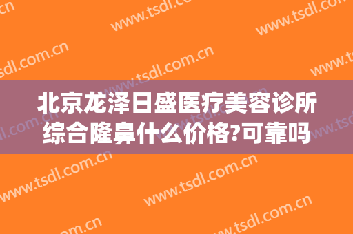 北京龙泽日盛医疗美容诊所综合隆鼻什么价格?可靠吗?(龙泽日盛医疗美容地址)