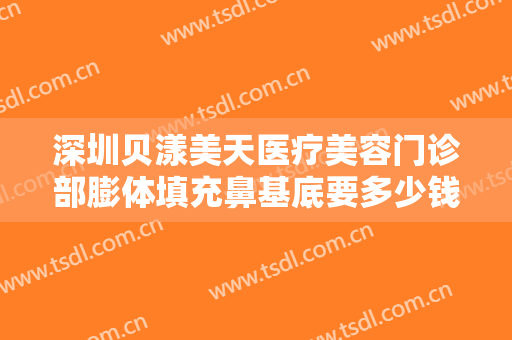 深圳贝漾美天医疗美容门诊部膨体填充鼻基底要多少钱?贵不贵?