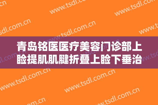青岛铭医医疗美容门诊部上睑提肌肌腱折叠上睑下垂治疗一般价位是多少?靠谱吗?