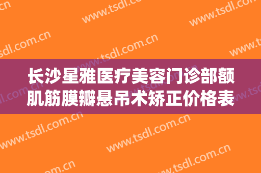 长沙星雅医疗美容门诊部额肌筋膜瓣悬吊术矫正价格表!怎么样?(长沙星雅整形美容医院)