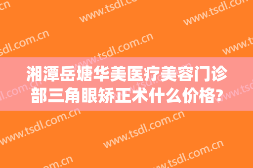 湘潭岳塘华美医疗美容门诊部三角眼矫正术什么价格?可靠吗?(湘潭华美整形医院电话)
