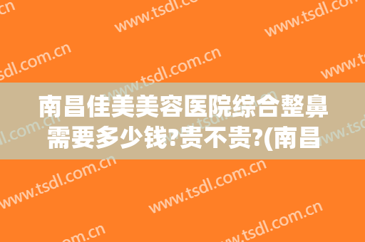 南昌佳美美容医院综合整鼻需要多少钱?贵不贵?(南昌隆鼻要多少钱)