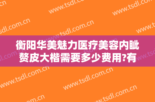 衡阳华美魅力医疗美容内眦赘皮大楷需要多少费用?有哪些优势?