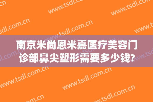 南京米尚恩米嘉医疗美容门诊部鼻尖塑形需要多少钱?多长时间恢复?(南京米尚恩整形医院)