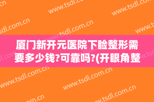 厦门新开元医院下睑整形需要多少钱?可靠吗?(开眼角整形价钱)