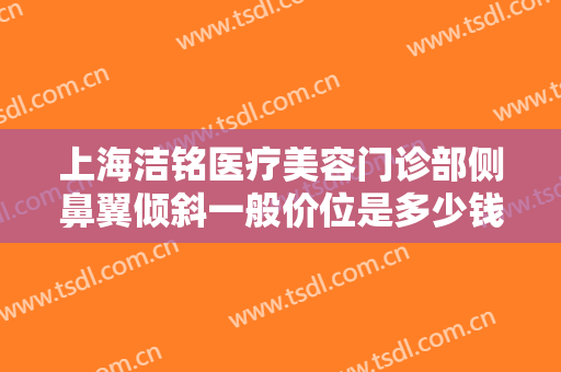 上海洁铭医疗美容门诊部侧鼻翼倾斜一般价位是多少钱?好不好?