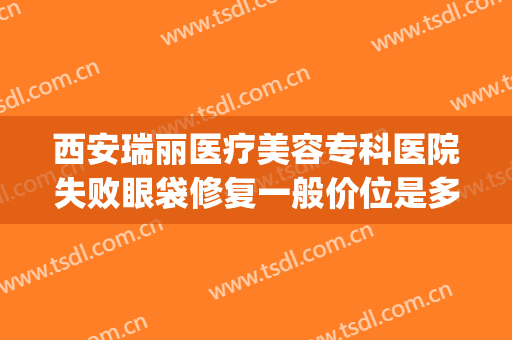 西安瑞丽医疗美容专科医院失败眼袋修复一般价位是多少钱?怎么样?(瑞丽整形美容院眼袋手术费)