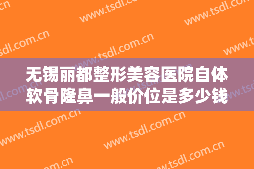 无锡丽都整形美容医院自体软骨隆鼻一般价位是多少钱?效果怎么样?(无锡丽都整形医院是正规医院吗)