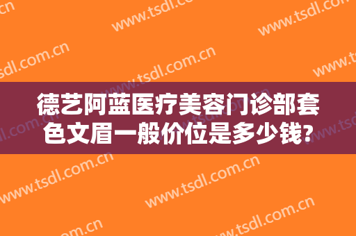 德艺阿蓝医疗美容门诊部套色文眉一般价位是多少钱?需要多久恢复?