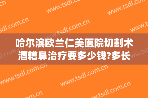 哈尔滨欧兰仁美医院切割术酒糟鼻治疗要多少钱?多长时间恢复?(酒糟鼻手术治疗多少钱)