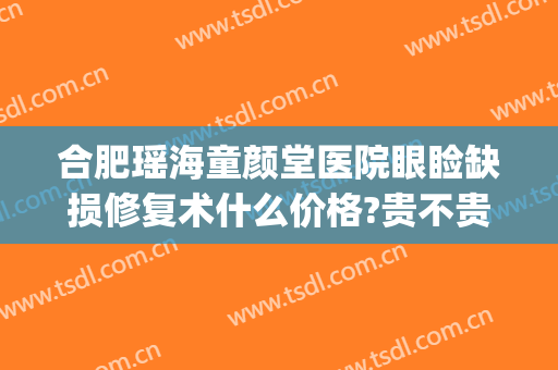 合肥瑶海童颜堂医院眼睑缺损修复术什么价格?贵不贵?(合肥童颜堂医疗美容医院怎么样)