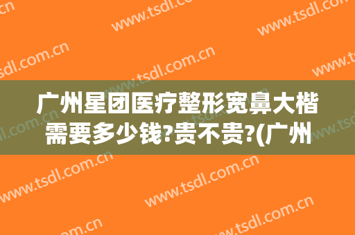 广州星团医疗整形宽鼻大楷需要多少钱?贵不贵?(广州整鼻尖要多少钱)