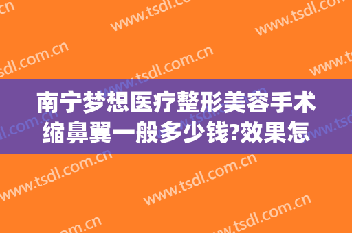 南宁梦想医疗整形美容手术缩鼻翼一般多少钱?效果怎么样?(南宁缩鼻翼手术在哪里做好)