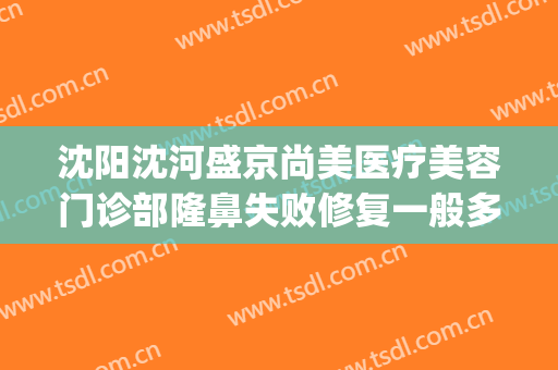 沈阳沈河盛京尚美医疗美容门诊部隆鼻失败修复一般多少钱?好不好?(沈阳盛京尚美整形医院)
