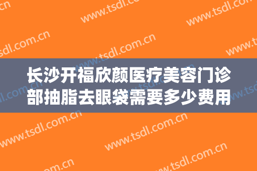 长沙开福欣颜医疗美容门诊部抽脂去眼袋需要多少费用?可靠吗?(长沙脸部吸脂抽脂)