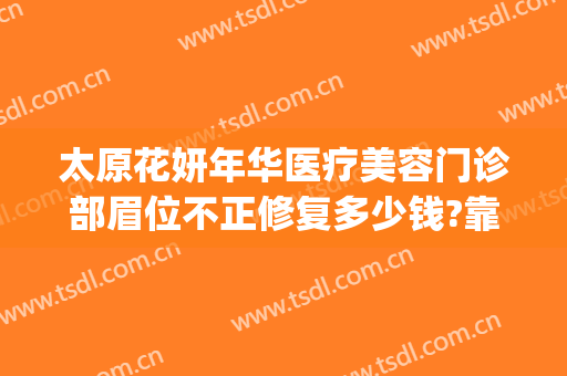 太原花妍年华医疗美容门诊部眉位不正修复多少钱?靠谱吗?(太原妍美医疗整形)
