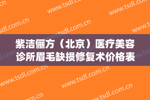 紫洁俪方（北京）医疗美容诊所眉毛缺损修复术价格表!怎么样?(北京紫洁(俪方)医疗美容好不好)